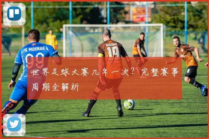 世界足球大赛几年一次？完整赛事周期全解析