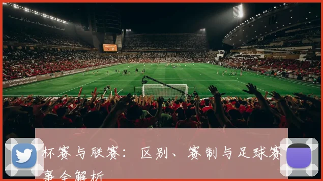 杯赛与联赛：区别、赛制与足球赛事全解析