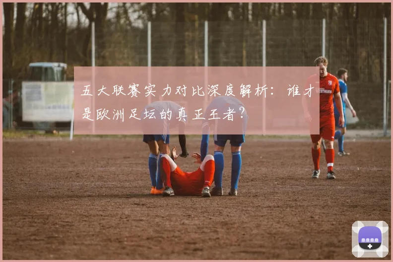 五大联赛实力对比深度解析：谁才是欧洲足坛的真正王者？
